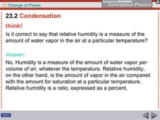 23 Change of Phase

 23.2 Condensation
 think!
 Is it correct to say that relative humidity is a measure of the
 amount of water vapor in the air at a particular temperature?

 Answer:
 No. Humidity is a measure of the amount of water vapor per
 volume of air, whatever the temperature. Relative humidity,
 on the other hand, is the amount of vapor in the air compared
 with the amount for saturation at a particular temperature.
 Relative humidity is a ratio, expressed as a percent.
 