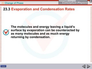 23 Change of Phase

 23.3 Evaporation and Condensation Rates



       The molecules and energy leaving a liquid’s
       surface by evaporation can be counteracted by
       as many molecules and as much energy
       returning by condensation.
 