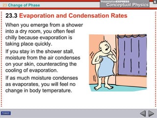 23 Change of Phase

 23.3 Evaporation and Condensation Rates
 When you emerge from a shower
 into a dry room, you often feel
 chilly because evaporation is
 taking place quickly.
 If you stay in the shower stall,
 moisture from the air condenses
 on your skin, counteracting the
 cooling of evaporation.
 If as much moisture condenses
 as evaporates, you will feel no
 change in body temperature.
 