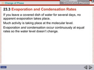 23 Change of Phase

 23.3 Evaporation and Condensation Rates
 If you leave a covered dish of water for several days, no
 apparent evaporation takes place.
 Much activity is taking place at the molecular level.
 Evaporation and condensation occur continuously at equal
 rates so the water level doesn’t change.
 