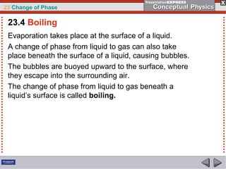23 Change of Phase

 23.4 Boiling
 Evaporation takes place at the surface of a liquid.
 A change of phase from liquid to gas can also take
 place beneath the surface of a liquid, causing bubbles.
 The bubbles are buoyed upward to the surface, where
 they escape into the surrounding air.
 The change of phase from liquid to gas beneath a
 liquid’s surface is called boiling.
 