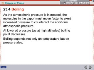 23 Change of Phase

 23.4 Boiling
 As the atmospheric pressure is increased, the
 molecules in the vapor must move faster to exert
 increased pressure to counteract the additional
 atmospheric pressure.
 At lowered pressure (as at high altitudes) boiling
 point decreases.
 Boiling depends not only on temperature but on
 pressure also.
 