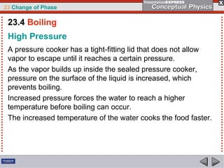 23 Change of Phase

 23.4 Boiling
 High Pressure
 A pressure cooker has a tight-fitting lid that does not allow
 vapor to escape until it reaches a certain pressure.
 As the vapor builds up inside the sealed pressure cooker,
 pressure on the surface of the liquid is increased, which
 prevents boiling.
 Increased pressure forces the water to reach a higher
 temperature before boiling can occur.
 The increased temperature of the water cooks the food faster.
 