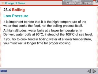 23 Change of Phase

 23.4 Boiling
 Low Pressure
 It is important to note that it is the high temperature of the
 water that cooks the food, not the boiling process itself.
 At high altitudes, water boils at a lower temperature. In
 Denver, water boils at 95°C, instead of the 100°C of sea level.
 If you try to cook food in boiling water of a lower temperature,
 you must wait a longer time for proper cooking.
 