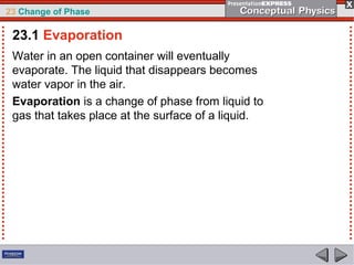 23 Change of Phase

 23.1 Evaporation
 Water in an open container will eventually
 evaporate. The liquid that disappears becomes
 water vapor in the air.
 Evaporation is a change of phase from liquid to
 gas that takes place at the surface of a liquid.
 
