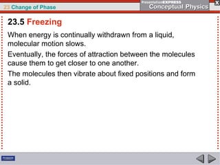 23 Change of Phase

 23.5 Freezing
 When energy is continually withdrawn from a liquid,
 molecular motion slows.
 Eventually, the forces of attraction between the molecules
 cause them to get closer to one another.
 The molecules then vibrate about fixed positions and form
 a solid.
 