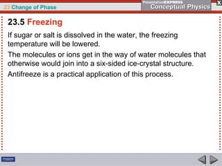 23 Change of Phase

 23.5 Freezing
 If sugar or salt is dissolved in the water, the freezing
 temperature will be lowered.
 The molecules or ions get in the way of water molecules that
 otherwise would join into a six-sided ice-crystal structure.
 Antifreeze is a practical application of this process.
 