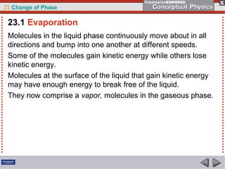 23 Change of Phase

 23.1 Evaporation
 Molecules in the liquid phase continuously move about in all
 directions and bump into one another at different speeds.
 Some of the molecules gain kinetic energy while others lose
 kinetic energy.
 Molecules at the surface of the liquid that gain kinetic energy
 may have enough energy to break free of the liquid.
 They now comprise a vapor, molecules in the gaseous phase.
 