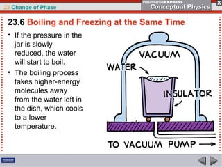 23 Change of Phase

 23.6 Boiling and Freezing at the Same Time
 • If the pressure in the
   jar is slowly
   reduced, the water
   will start to boil.
 • The boiling process
   takes higher-energy
   molecules away
   from the water left in
   the dish, which cools
   to a lower
   temperature.
 