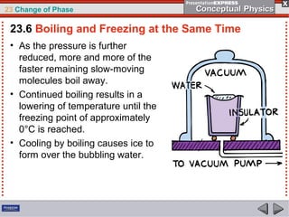 23 Change of Phase

 23.6 Boiling and Freezing at the Same Time
 • As the pressure is further
   reduced, more and more of the
   faster remaining slow-moving
   molecules boil away.
 • Continued boiling results in a
   lowering of temperature until the
   freezing point of approximately
   0°C is reached.
 • Cooling by boiling causes ice to
   form over the bubbling water.
 