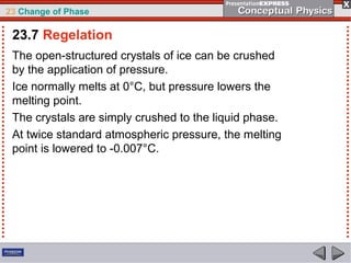 23 Change of Phase

 23.7 Regelation
 The open-structured crystals of ice can be crushed
 by the application of pressure.
 Ice normally melts at 0°C, but pressure lowers the
 melting point.
 The crystals are simply crushed to the liquid phase.
 At twice standard atmospheric pressure, the melting
 point is lowered to -0.007°C.
 