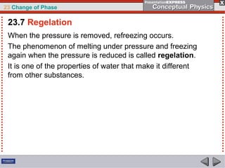 23 Change of Phase

 23.7 Regelation
 When the pressure is removed, refreezing occurs.
 The phenomenon of melting under pressure and freezing
 again when the pressure is reduced is called regelation.
 It is one of the properties of water that make it different
 from other substances.
 