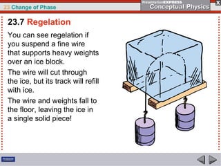 23 Change of Phase

 23.7 Regelation
 You can see regelation if
 you suspend a fine wire
 that supports heavy weights
 over an ice block.
 The wire will cut through
 the ice, but its track will refill
 with ice.
 The wire and weights fall to
 the floor, leaving the ice in
 a single solid piece!
 