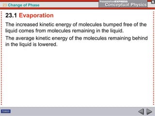 23 Change of Phase

 23.1 Evaporation
 The increased kinetic energy of molecules bumped free of the
 liquid comes from molecules remaining in the liquid.
 The average kinetic energy of the molecules remaining behind
 in the liquid is lowered.
 