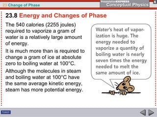 23 Change of Phase

 23.8 Energy and Changes of Phase
 The 540 calories (2255 joules)
 required to vaporize a gram of
 water is a relatively large amount
 of energy.
 It is much more than is required to
 change a gram of ice at absolute
 zero to boiling water at 100°C.
 Although the molecules in steam
 and boiling water at 100°C have
 the same average kinetic energy,
 steam has more potential energy.
 