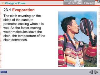 23 Change of Phase

 23.1 Evaporation
 The cloth covering on the
 sides of the canteen
 promotes cooling when it is
 wet. As the faster-moving
 water molecules leave the
 cloth, the temperature of the
 cloth decreases.
 