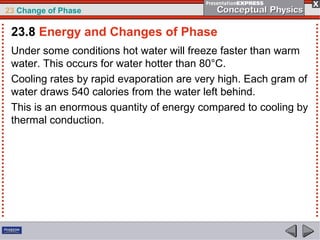 23 Change of Phase

 23.8 Energy and Changes of Phase
 Under some conditions hot water will freeze faster than warm
 water. This occurs for water hotter than 80°C.
 Cooling rates by rapid evaporation are very high. Each gram of
 water draws 540 calories from the water left behind.
 This is an enormous quantity of energy compared to cooling by
 thermal conduction.
 