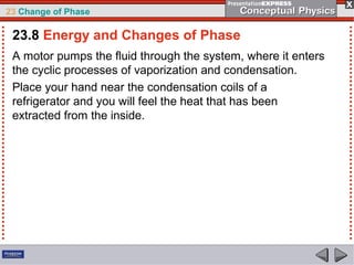 23 Change of Phase

 23.8 Energy and Changes of Phase
 A motor pumps the fluid through the system, where it enters
 the cyclic processes of vaporization and condensation.
 Place your hand near the condensation coils of a
 refrigerator and you will feel the heat that has been
 extracted from the inside.
 