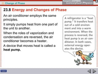23 Change of Phase

 23.8 Energy and Changes of Phase
 An air conditioner employs the same
 principles.
 It simply pumps heat from one part of
 the unit to another.
 When the roles of vaporization and
 condensation are reversed, the air
 conditioner becomes a heater.
 A device that moves heat is called a
 heat pump.
 