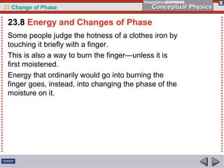 23 Change of Phase

 23.8 Energy and Changes of Phase
 Some people judge the hotness of a clothes iron by
 touching it briefly with a finger.
 This is also a way to burn the finger—unless it is
 first moistened.
 Energy that ordinarily would go into burning the
 finger goes, instead, into changing the phase of the
 moisture on it.
 