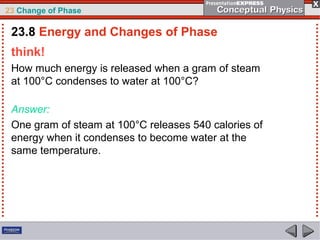 23 Change of Phase

 23.8 Energy and Changes of Phase
 think!
 How much energy is released when a gram of steam
 at 100°C condenses to water at 100°C?

 Answer:
 One gram of steam at 100°C releases 540 calories of
 energy when it condenses to become water at the
 same temperature.
 