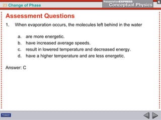 23 Change of Phase

 Assessment Questions
 1.   When evaporation occurs, the molecules left behind in the water

       a.   are more energetic.
       b.   have increased average speeds.
       c.   result in lowered temperature and decreased energy.
       d.   have a higher temperature and are less energetic.

 Answer: C
 