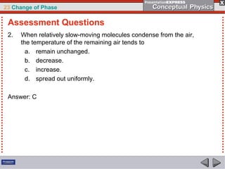23 Change of Phase

 Assessment Questions
 2.   When relatively slow-moving molecules condense from the air,
      the temperature of the remaining air tends to
        a. remain unchanged.
        b. decrease.
        c. increase.
        d. spread out uniformly.

 Answer: C
 