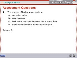 23 Change of Phase

 Assessment Questions
 4.   The process of boiling water tends to
       a. warm the water.
       b. cool the water.
       c. both warm and cool the water at the same time.
       d. have no effect on the water’s temperature.

 Answer: B
 