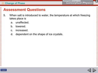 23 Change of Phase

 Assessment Questions
 5.   When salt is introduced to water, the temperature at which freezing
      takes place is
       a. unaffected.
       b. lowered.
       c. increased.
       d. dependent on the shape of ice crystals.
 