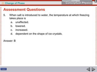 23 Change of Phase

 Assessment Questions
 5.   When salt is introduced to water, the temperature at which freezing
      takes place is
       a. unaffected.
       b. lowered.
       c. increased.
       d. dependent on the shape of ice crystals.

 Answer: B
 