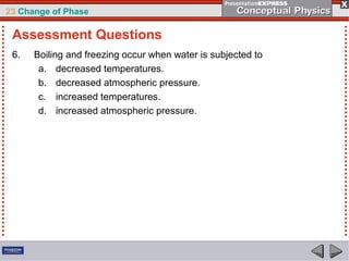 23 Change of Phase

 Assessment Questions
 6.   Boiling and freezing occur when water is subjected to
       a. decreased temperatures.
       b. decreased atmospheric pressure.
       c. increased temperatures.
       d. increased atmospheric pressure.
 