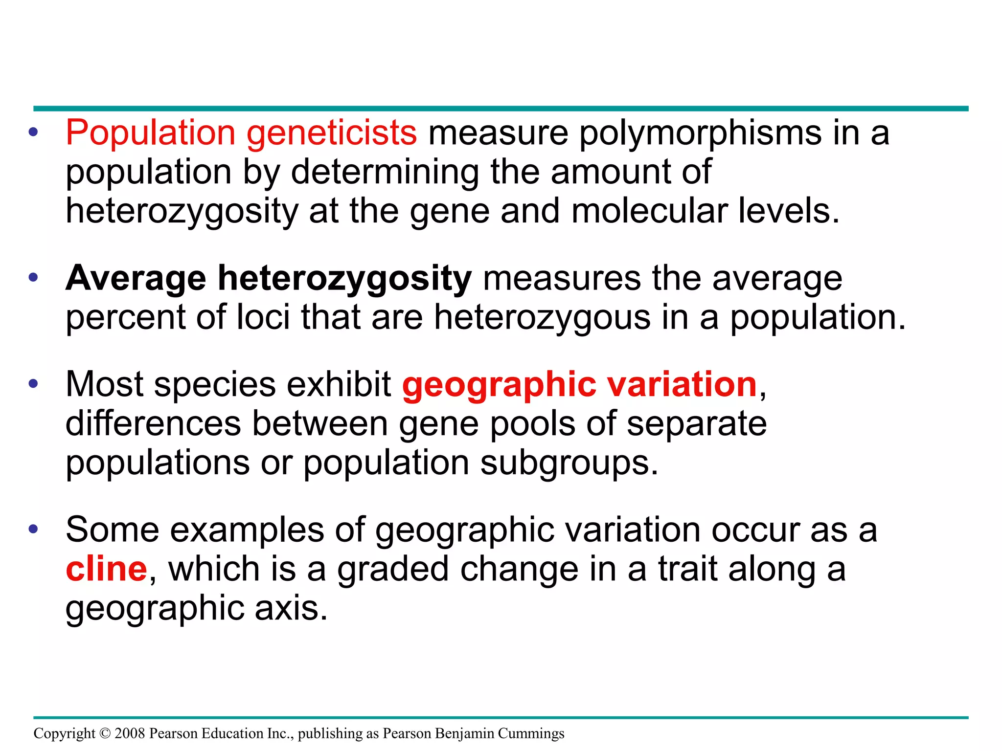 Copyright © 2008 Pearson Education Inc., publishing as Pearson Benjamin Cummings
• Population geneticists measure polymorphisms in a
population by determining the amount of
heterozygosity at the gene and molecular levels.
• Average heterozygosity measures the average
percent of loci that are heterozygous in a population.
• Most species exhibit geographic variation,
differences between gene pools of separate
populations or population subgroups.
• Some examples of geographic variation occur as a
cline, which is a graded change in a trait along a
geographic axis.
 