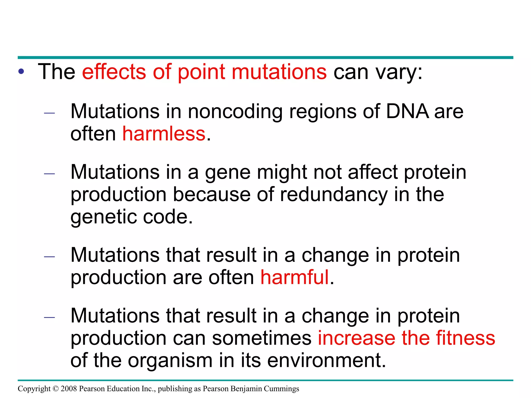 Copyright © 2008 Pearson Education Inc., publishing as Pearson Benjamin Cummings
• The effects of point mutations can vary:
– Mutations in noncoding regions of DNA are
often harmless.
– Mutations in a gene might not affect protein
production because of redundancy in the
genetic code.
– Mutations that result in a change in protein
production are often harmful.
– Mutations that result in a change in protein
production can sometimes increase the fitness
of the organism in its environment.
 