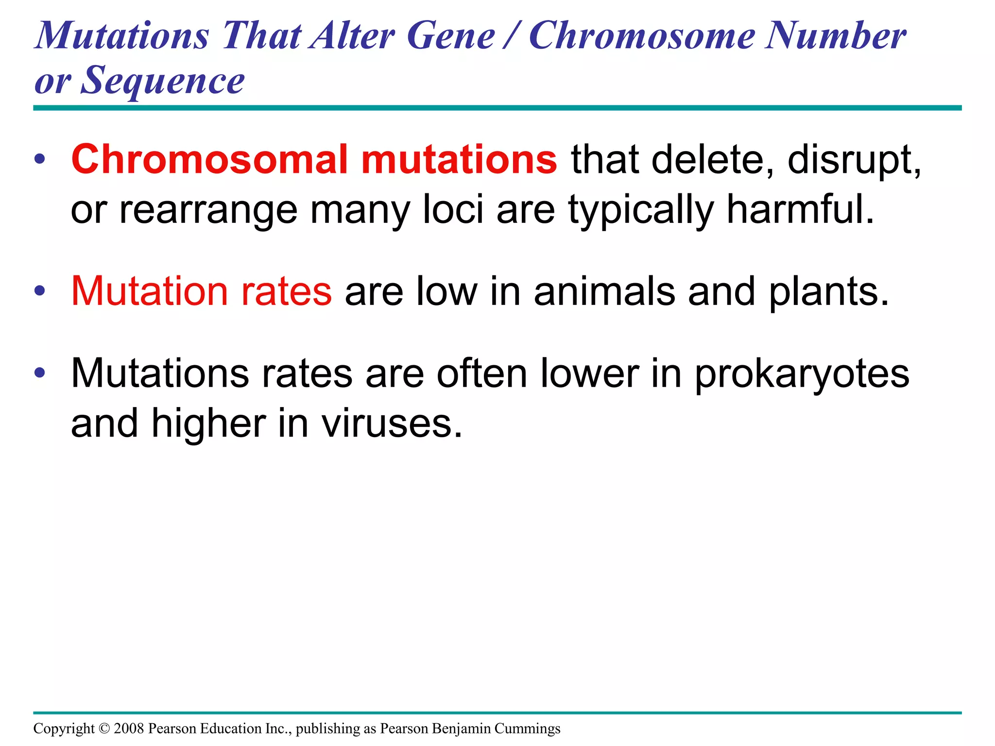 Copyright © 2008 Pearson Education Inc., publishing as Pearson Benjamin Cummings
Mutations That Alter Gene / Chromosome Number
or Sequence
• Chromosomal mutations that delete, disrupt,
or rearrange many loci are typically harmful.
• Mutation rates are low in animals and plants.
• Mutations rates are often lower in prokaryotes
and higher in viruses.
 