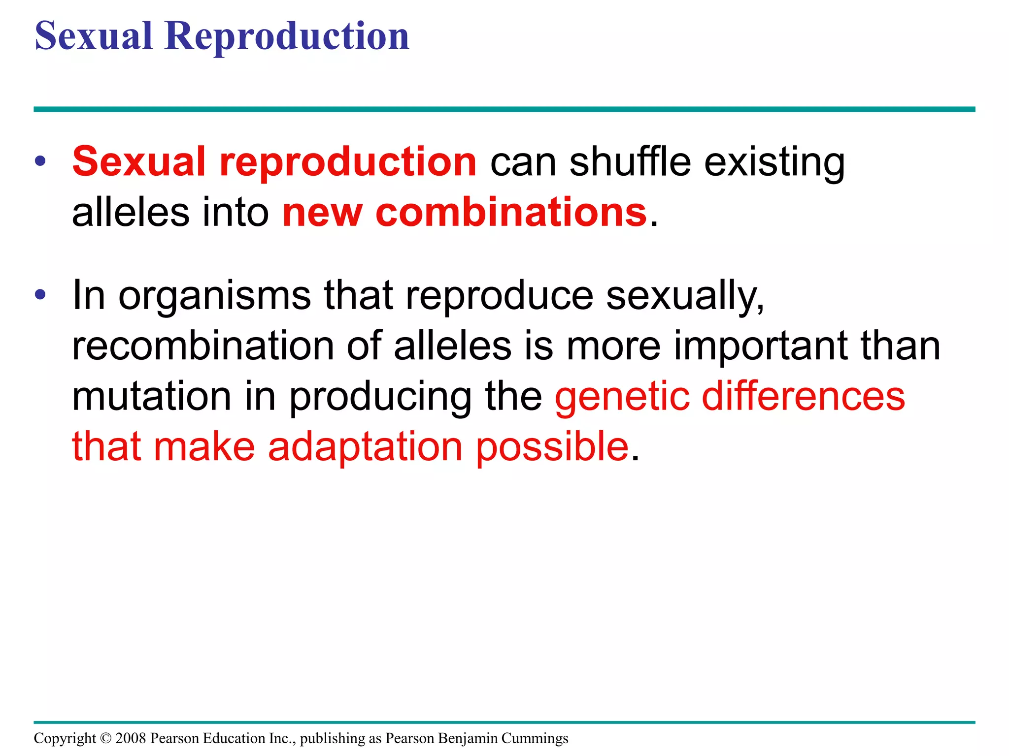Copyright © 2008 Pearson Education Inc., publishing as Pearson Benjamin Cummings
Sexual Reproduction
• Sexual reproduction can shuffle existing
alleles into new combinations.
• In organisms that reproduce sexually,
recombination of alleles is more important than
mutation in producing the genetic differences
that make adaptation possible.
 