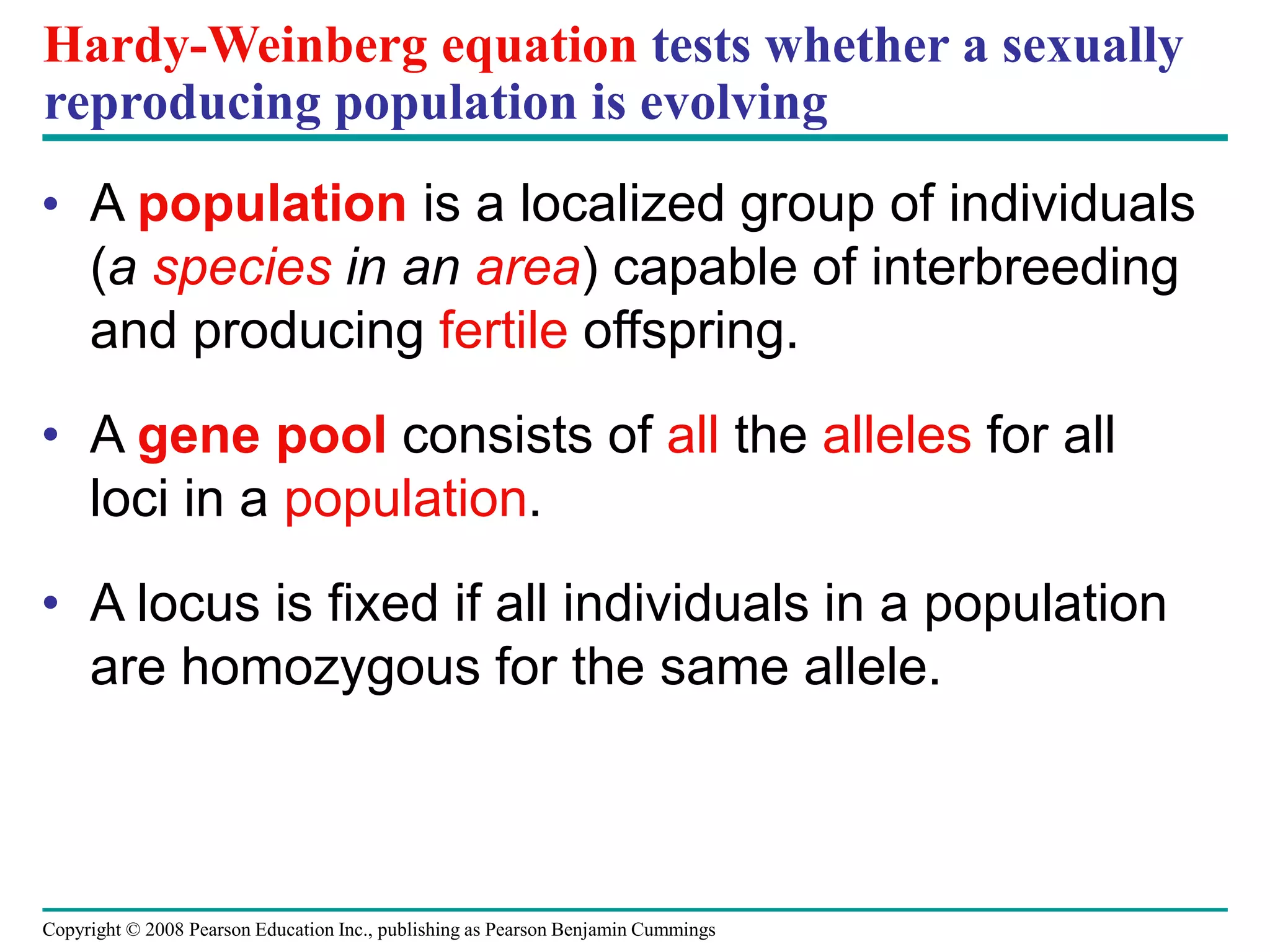 Copyright © 2008 Pearson Education Inc., publishing as Pearson Benjamin Cummings
Hardy-Weinberg equation tests whether a sexually
reproducing population is evolving
• A population is a localized group of individuals
(a species in an area) capable of interbreeding
and producing fertile offspring.
• A gene pool consists of all the alleles for all
loci in a population.
• A locus is fixed if all individuals in a population
are homozygous for the same allele.
 