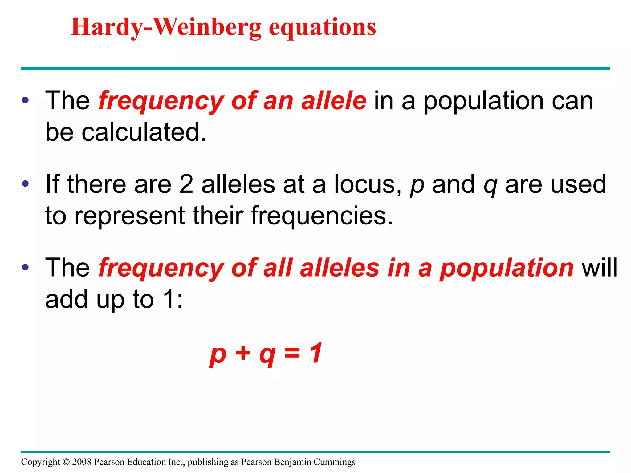 Copyright © 2008 Pearson Education Inc., publishing as Pearson Benjamin Cummings
• The frequency of an allele in a population can
be calculated.
• If there are 2 alleles at a locus, p and q are used
to represent their frequencies.
• The frequency of all alleles in a population will
add up to 1:
p + q = 1
Hardy-Weinberg equations
 