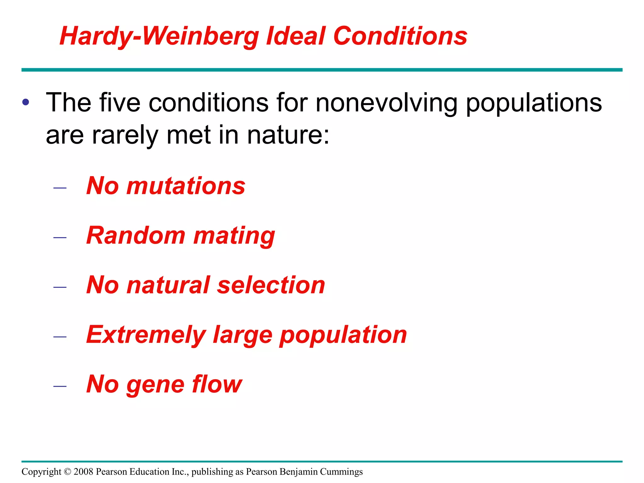 Copyright © 2008 Pearson Education Inc., publishing as Pearson Benjamin Cummings
• The five conditions for nonevolving populations
are rarely met in nature:
– No mutations
– Random mating
– No natural selection
– Extremely large population
– No gene flow
Hardy-Weinberg Ideal Conditions
 