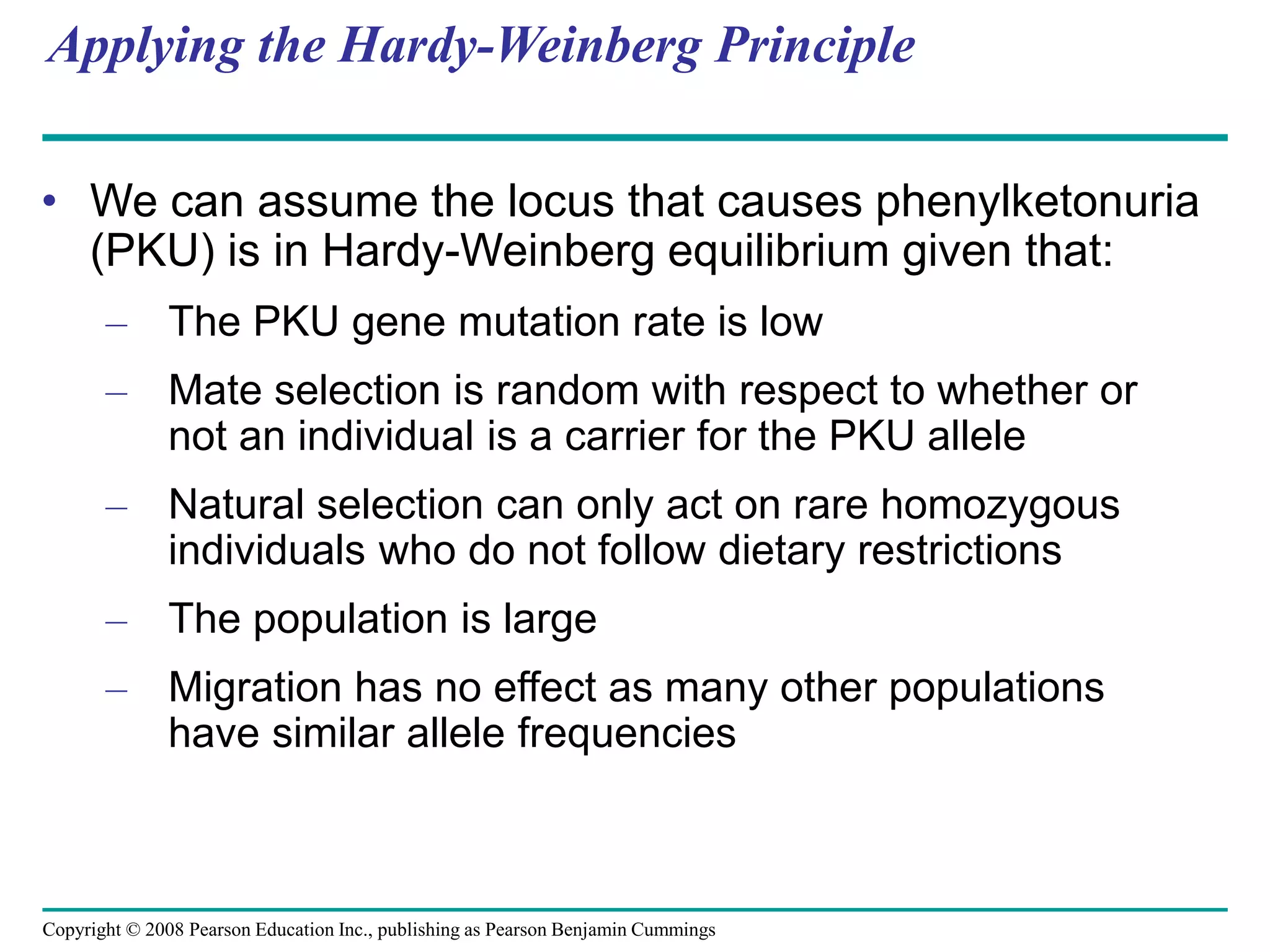 Copyright © 2008 Pearson Education Inc., publishing as Pearson Benjamin Cummings
Applying the Hardy-Weinberg Principle
• We can assume the locus that causes phenylketonuria
(PKU) is in Hardy-Weinberg equilibrium given that:
– The PKU gene mutation rate is low
– Mate selection is random with respect to whether or
not an individual is a carrier for the PKU allele
– Natural selection can only act on rare homozygous
individuals who do not follow dietary restrictions
– The population is large
– Migration has no effect as many other populations
have similar allele frequencies
 