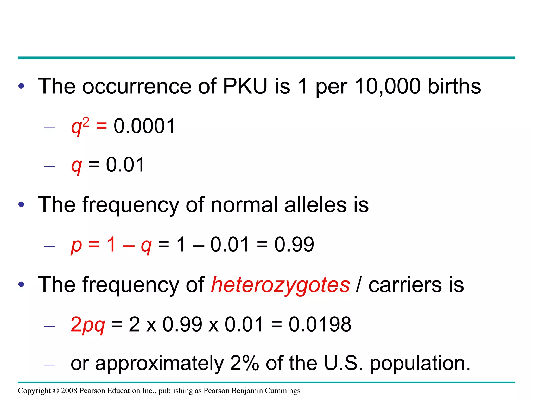 Copyright © 2008 Pearson Education Inc., publishing as Pearson Benjamin Cummings
• The occurrence of PKU is 1 per 10,000 births
– q2 = 0.0001
– q = 0.01
• The frequency of normal alleles is
– p = 1 – q = 1 – 0.01 = 0.99
• The frequency of heterozygotes / carriers is
– 2pq = 2 x 0.99 x 0.01 = 0.0198
– or approximately 2% of the U.S. population.
 