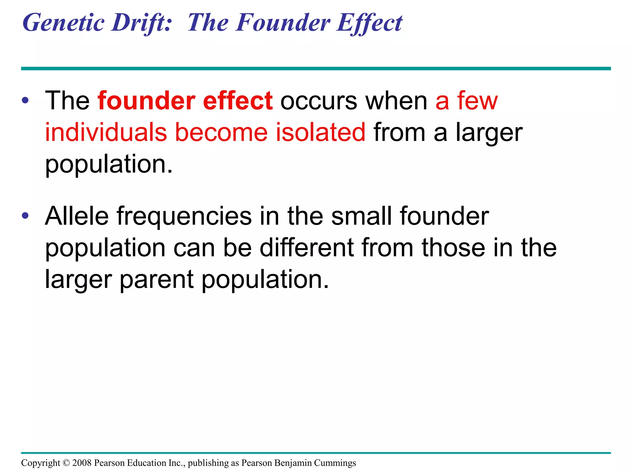 Copyright © 2008 Pearson Education Inc., publishing as Pearson Benjamin Cummings
Genetic Drift: The Founder Effect
• The founder effect occurs when a few
individuals become isolated from a larger
population.
• Allele frequencies in the small founder
population can be different from those in the
larger parent population.
 
