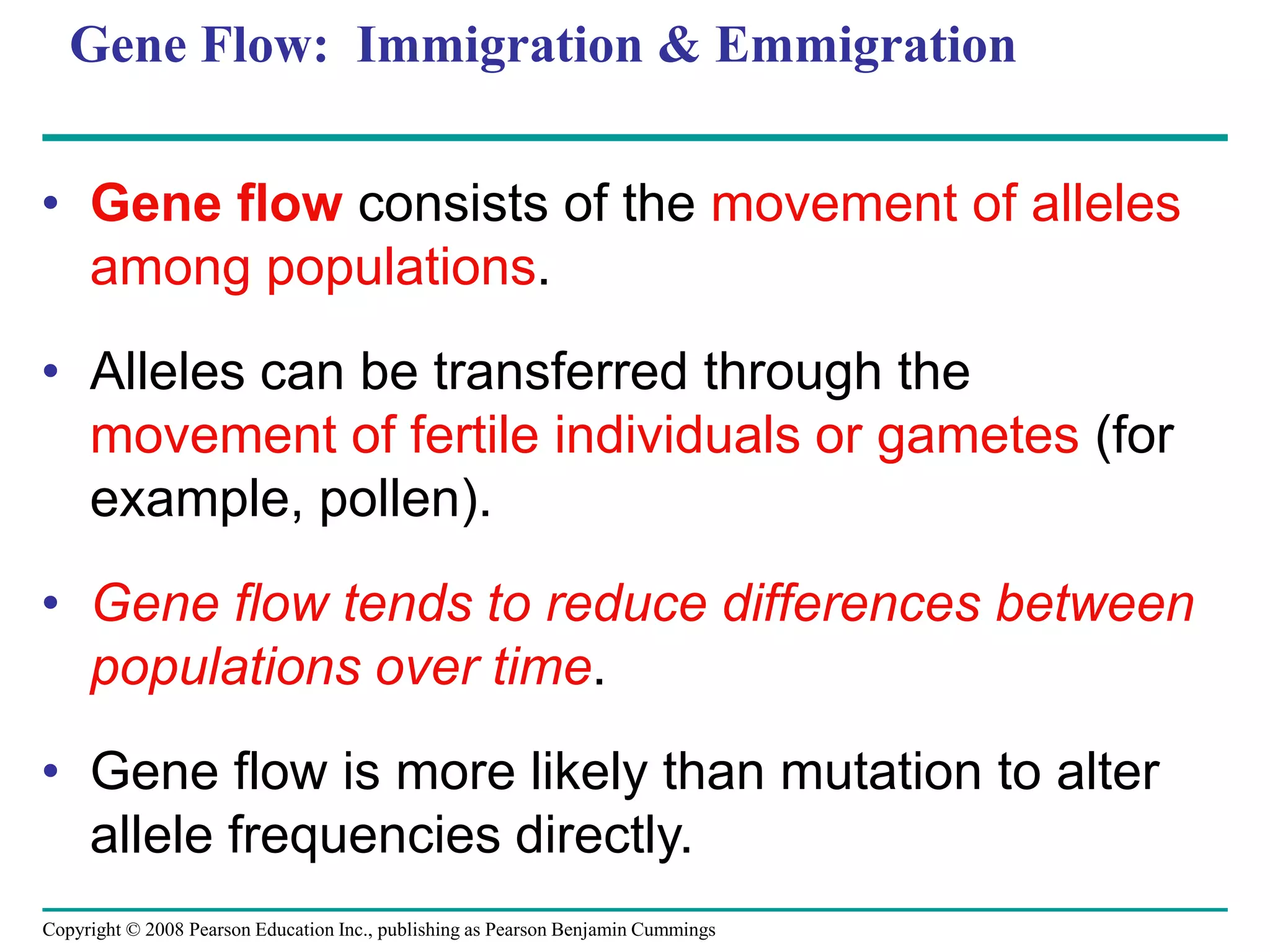 Copyright © 2008 Pearson Education Inc., publishing as Pearson Benjamin Cummings
Gene Flow: Immigration & Emmigration
• Gene flow consists of the movement of alleles
among populations.
• Alleles can be transferred through the
movement of fertile individuals or gametes (for
example, pollen).
• Gene flow tends to reduce differences between
populations over time.
• Gene flow is more likely than mutation to alter
allele frequencies directly.
 