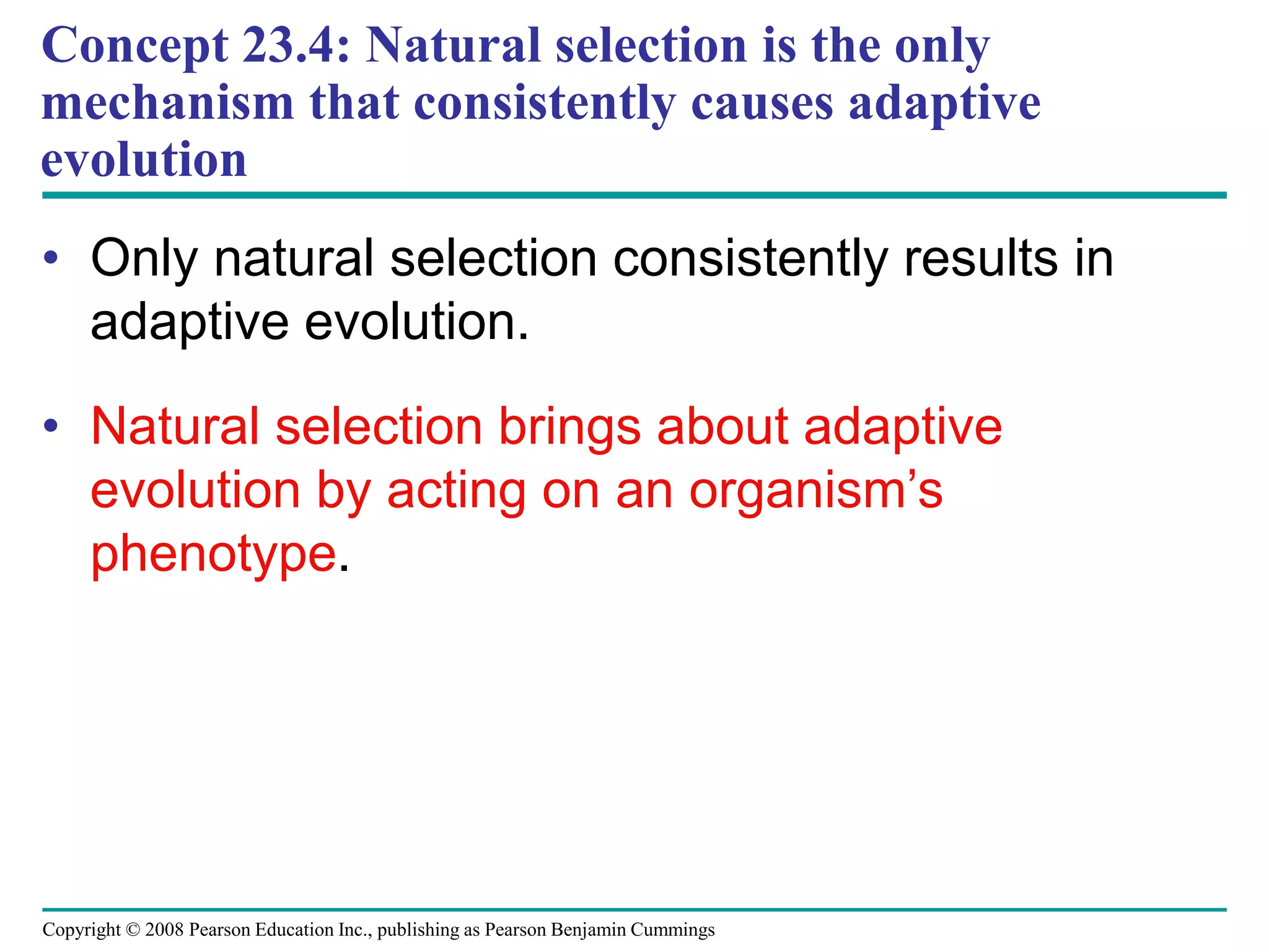 Copyright © 2008 Pearson Education Inc., publishing as Pearson Benjamin Cummings
• Only natural selection consistently results in
adaptive evolution.
• Natural selection brings about adaptive
evolution by acting on an organism’s
phenotype.
Concept 23.4: Natural selection is the only
mechanism that consistently causes adaptive
evolution
 