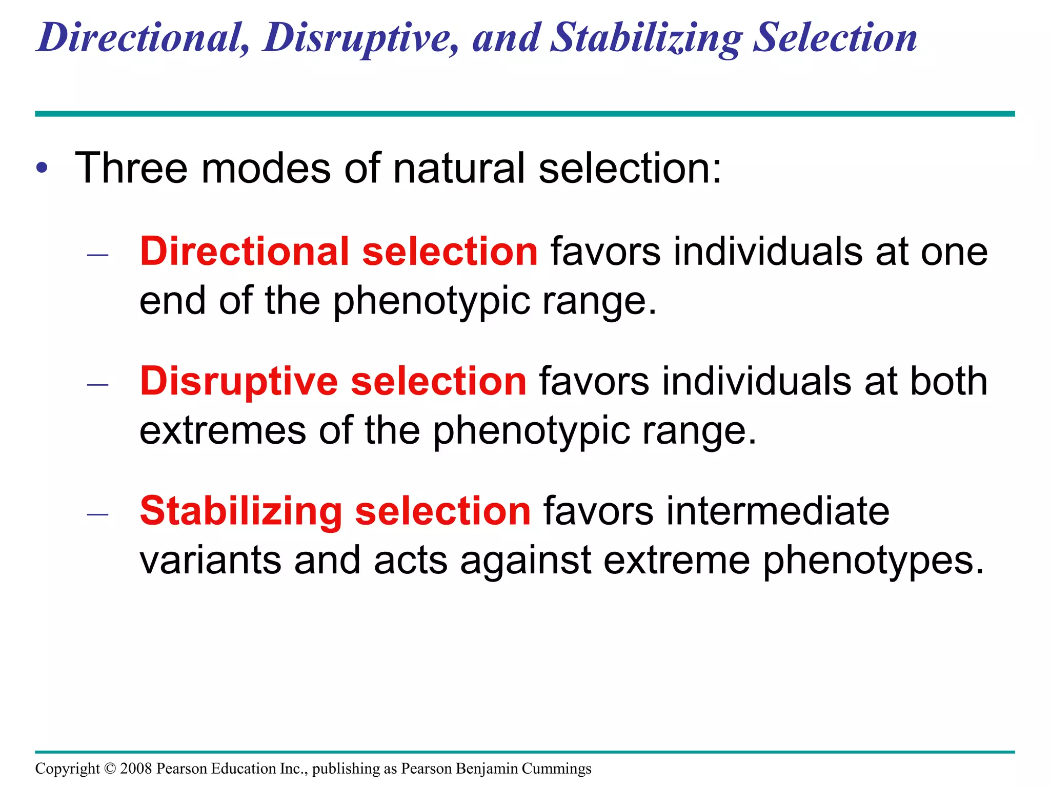Copyright © 2008 Pearson Education Inc., publishing as Pearson Benjamin Cummings
Directional, Disruptive, and Stabilizing Selection
• Three modes of natural selection:
– Directional selection favors individuals at one
end of the phenotypic range.
– Disruptive selection favors individuals at both
extremes of the phenotypic range.
– Stabilizing selection favors intermediate
variants and acts against extreme phenotypes.
 