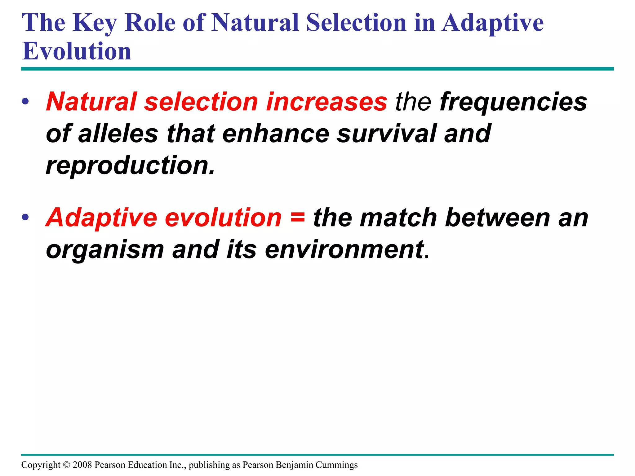 Copyright © 2008 Pearson Education Inc., publishing as Pearson Benjamin Cummings
The Key Role of Natural Selection in Adaptive
Evolution
• Natural selection increases the frequencies
of alleles that enhance survival and
reproduction.
• Adaptive evolution = the match between an
organism and its environment.
 