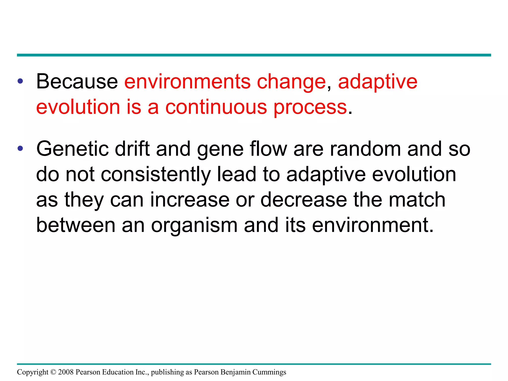 Copyright © 2008 Pearson Education Inc., publishing as Pearson Benjamin Cummings
• Because environments change, adaptive
evolution is a continuous process.
• Genetic drift and gene flow are random and so
do not consistently lead to adaptive evolution
as they can increase or decrease the match
between an organism and its environment.
 