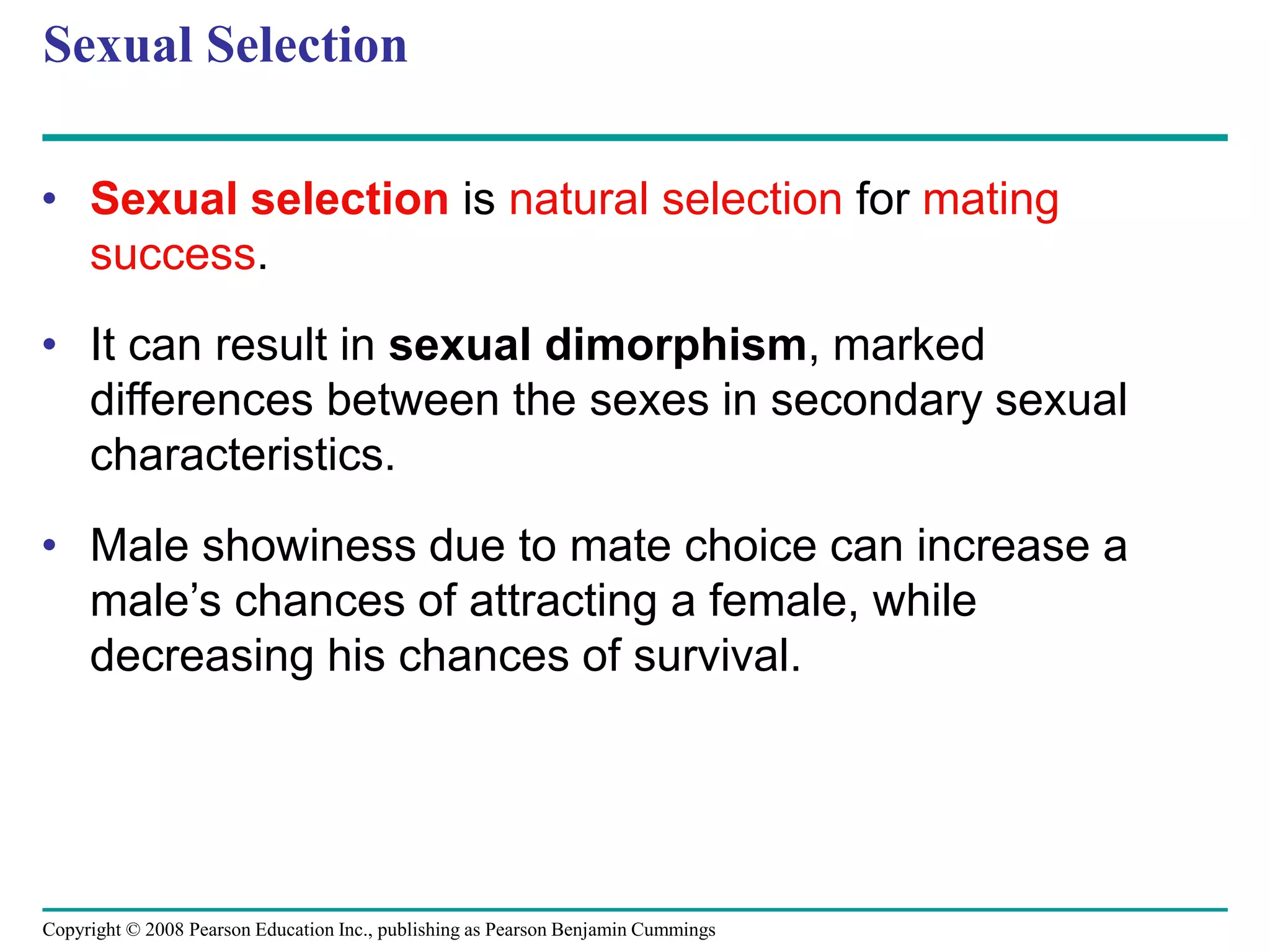 Copyright © 2008 Pearson Education Inc., publishing as Pearson Benjamin Cummings
Sexual Selection
• Sexual selection is natural selection for mating
success.
• It can result in sexual dimorphism, marked
differences between the sexes in secondary sexual
characteristics.
• Male showiness due to mate choice can increase a
male’s chances of attracting a female, while
decreasing his chances of survival.
 