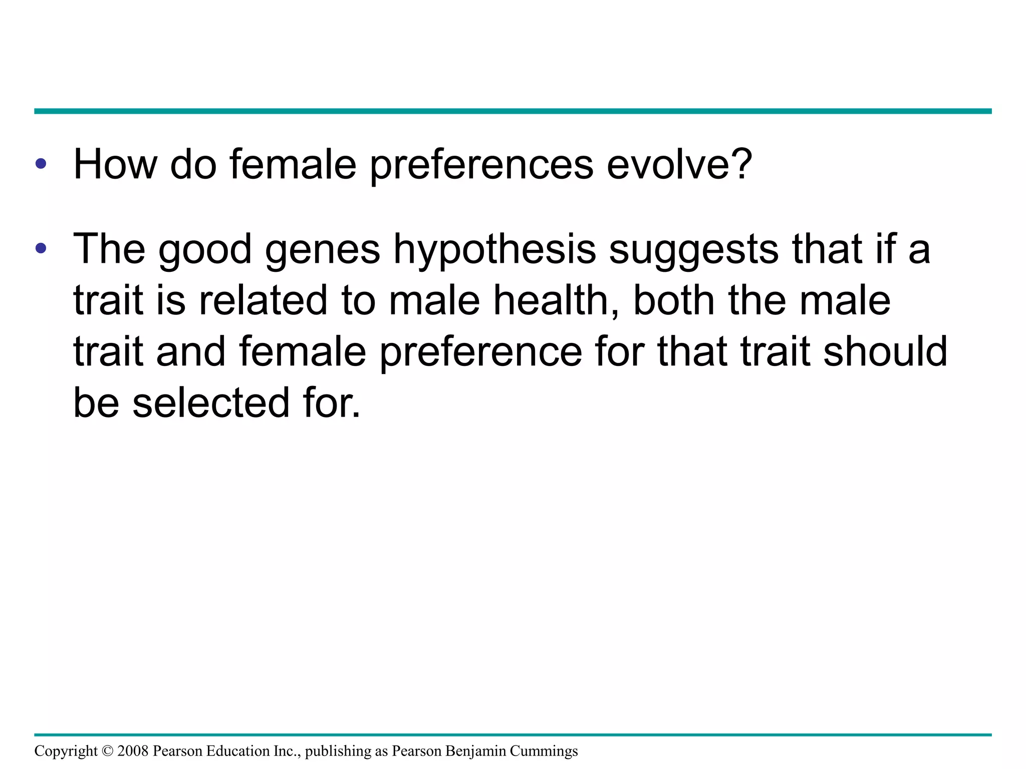 Copyright © 2008 Pearson Education Inc., publishing as Pearson Benjamin Cummings
• How do female preferences evolve?
• The good genes hypothesis suggests that if a
trait is related to male health, both the male
trait and female preference for that trait should
be selected for.
 