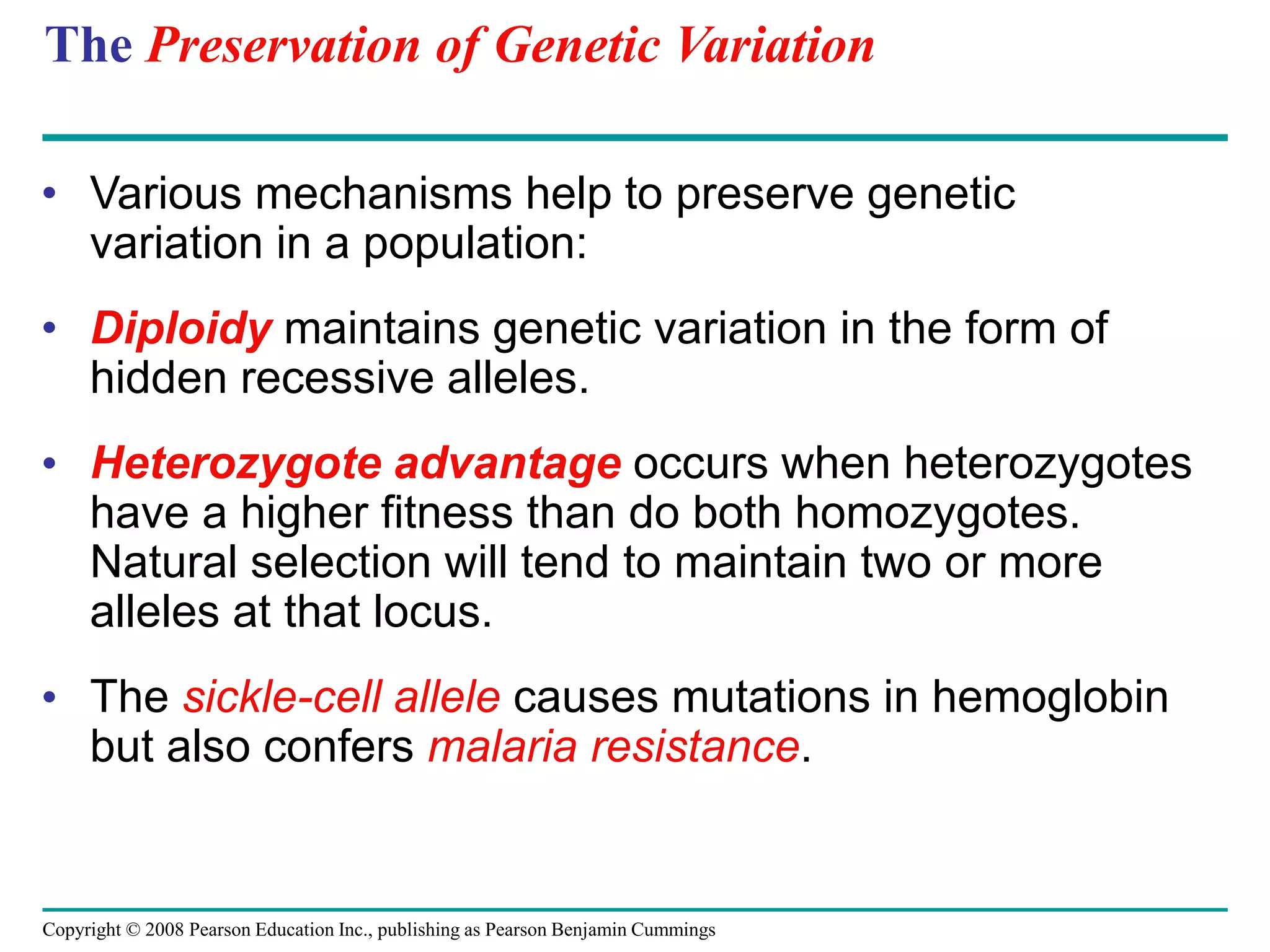 Copyright © 2008 Pearson Education Inc., publishing as Pearson Benjamin Cummings
The Preservation of Genetic Variation
• Various mechanisms help to preserve genetic
variation in a population:
• Diploidy maintains genetic variation in the form of
hidden recessive alleles.
• Heterozygote advantage occurs when heterozygotes
have a higher fitness than do both homozygotes.
Natural selection will tend to maintain two or more
alleles at that locus.
• The sickle-cell allele causes mutations in hemoglobin
but also confers malaria resistance.
 