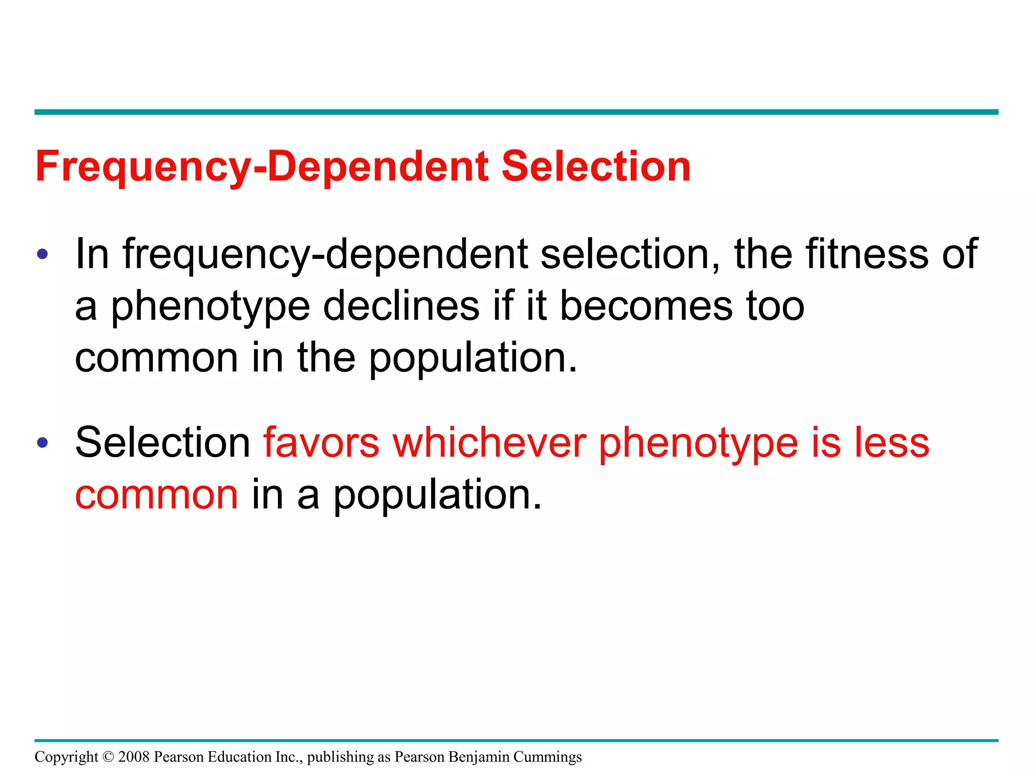 Copyright © 2008 Pearson Education Inc., publishing as Pearson Benjamin Cummings
• In frequency-dependent selection, the fitness of
a phenotype declines if it becomes too
common in the population.
• Selection favors whichever phenotype is less
common in a population.
Frequency-Dependent Selection
 